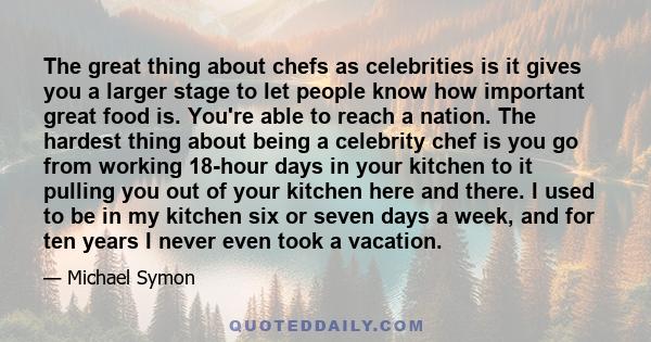 The great thing about chefs as celebrities is it gives you a larger stage to let people know how important great food is. You're able to reach a nation. The hardest thing about being a celebrity chef is you go from