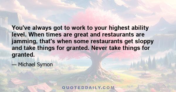 You've always got to work to your highest ability level. When times are great and restaurants are jamming, that's when some restaurants get sloppy and take things for granted. Never take things for granted.