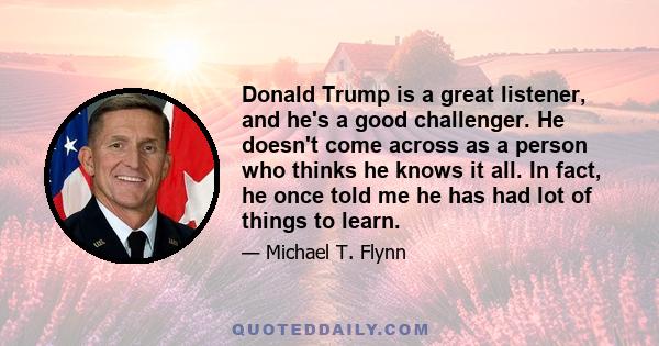 Donald Trump is a great listener, and he's a good challenger. He doesn't come across as a person who thinks he knows it all. In fact, he once told me he has had lot of things to learn.