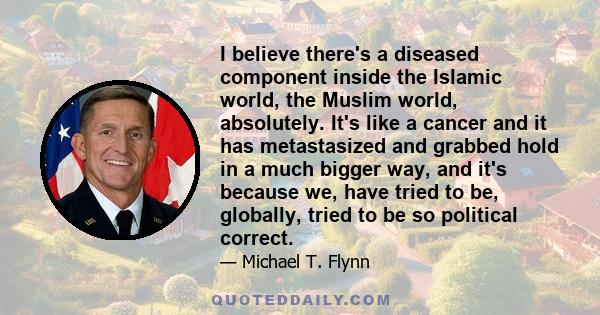 I believe there's a diseased component inside the Islamic world, the Muslim world, absolutely. It's like a cancer and it has metastasized and grabbed hold in a much bigger way, and it's because we, have tried to be,