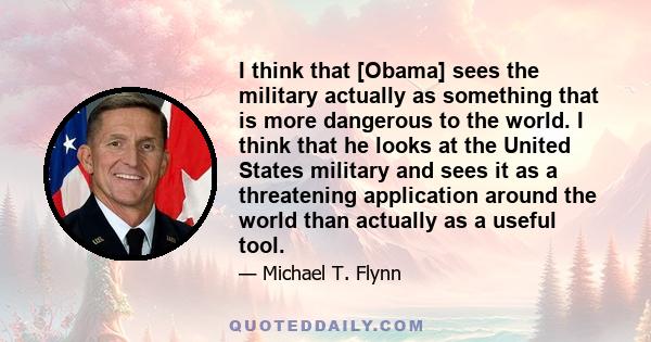 I think that [Obama] sees the military actually as something that is more dangerous to the world. I think that he looks at the United States military and sees it as a threatening application around the world than