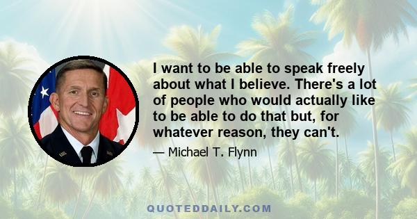 I want to be able to speak freely about what I believe. There's a lot of people who would actually like to be able to do that but, for whatever reason, they can't.