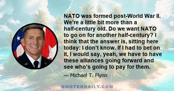 NATO was formed post-World War II. We're a little bit more than a half-century old. Do we want NATO to go on for another half-century? I think that the answer is, sitting here today: I don't know. If I had to bet on it, 