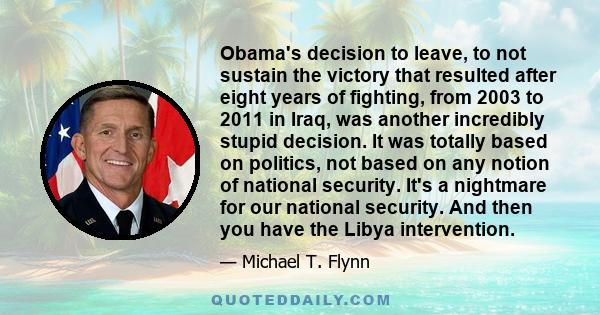 Obama's decision to leave, to not sustain the victory that resulted after eight years of fighting, from 2003 to 2011 in Iraq, was another incredibly stupid decision. It was totally based on politics, not based on any