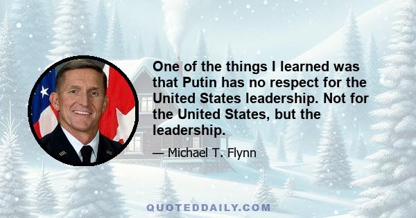 One of the things I learned was that Putin has no respect for the United States leadership. Not for the United States, but the leadership.