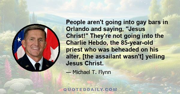 People aren't going into gay bars in Orlando and saying, Jesus Christ! They're not going into the Charlie Hebdo, the 85-year-old priest who was beheaded on his alter, [the assailant wasn't] yelling Jesus Christ.