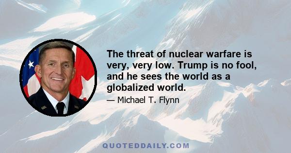 The threat of nuclear warfare is very, very low. Trump is no fool, and he sees the world as a globalized world.