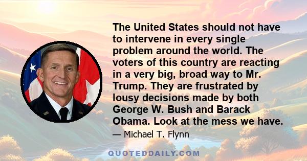 The United States should not have to intervene in every single problem around the world. The voters of this country are reacting in a very big, broad way to Mr. Trump. They are frustrated by lousy decisions made by both 