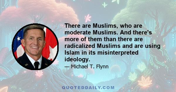 There are Muslims, who are moderate Muslims. And there's more of them than there are radicalized Muslims and are using Islam in its misinterpreted ideology.