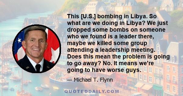 This [U.S.] bombing in Libya. So what are we doing in Libya? We just dropped some bombs on someone who we found is a leader there, maybe we killed some group attending a leadership meeting. Does this mean the problem is 