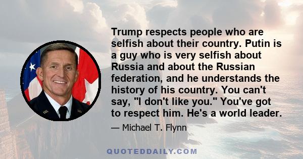 Trump respects people who are selfish about their country. Putin is a guy who is very selfish about Russia and about the Russian federation, and he understands the history of his country. You can't say, I don't like