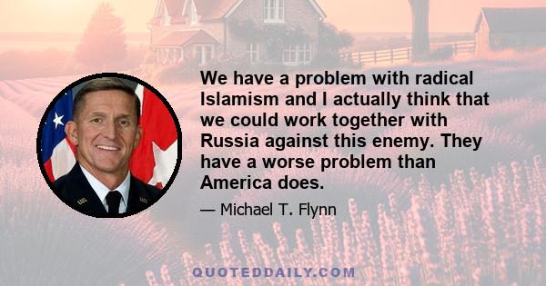 We have a problem with radical Islamism and I actually think that we could work together with Russia against this enemy. They have a worse problem than America does.