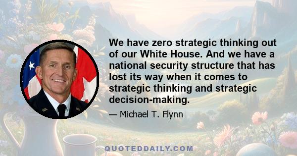 We have zero strategic thinking out of our White House. And we have a national security structure that has lost its way when it comes to strategic thinking and strategic decision-making.