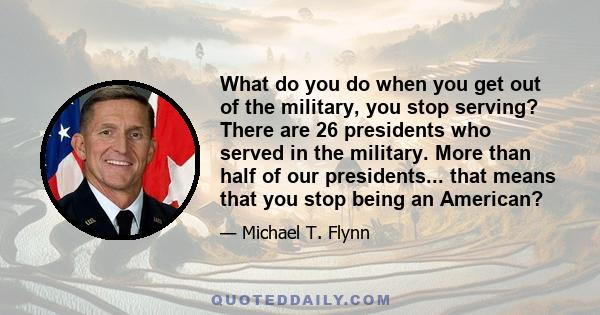 What do you do when you get out of the military, you stop serving? There are 26 presidents who served in the military. More than half of our presidents... that means that you stop being an American?