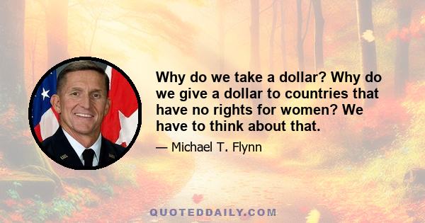 Why do we take a dollar? Why do we give a dollar to countries that have no rights for women? We have to think about that.