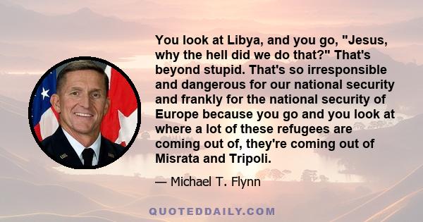 You look at Libya, and you go, Jesus, why the hell did we do that? That's beyond stupid. That's so irresponsible and dangerous for our national security and frankly for the national security of Europe because you go and 