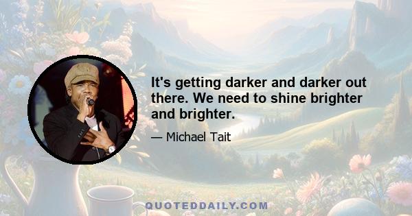 It's getting darker and darker out there. We need to shine brighter and brighter.