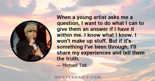 When a young artist asks me a question, I want to do what I can to give them an answer if I have it within me. I know what I know. I won't make up stuff. But if it's something I've been through, I'll share my