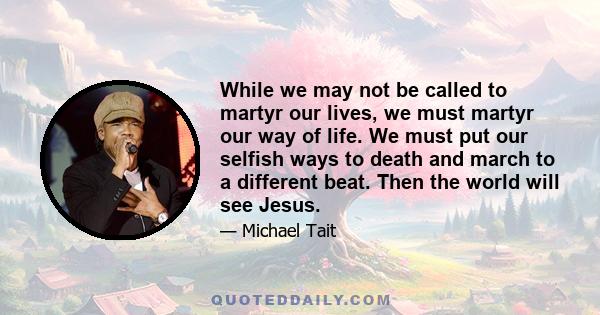 While we may not be called to martyr our lives, we must martyr our way of life. We must put our selfish ways to death and march to a different beat. Then the world will see Jesus.