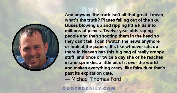 And anyway, the truth isn't all that great. I mean, what's the truth? Planes falling out of the sky. Buses blowing up and ripping little kids into millions of pieces. Twelve-year-olds raping people and then shooting