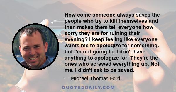 How come someone always saves the people who try to kill themselves and then makes them tell everyone how sorry they are for ruining their evening? I keep feeling like everyone wants me to apologize for something. but