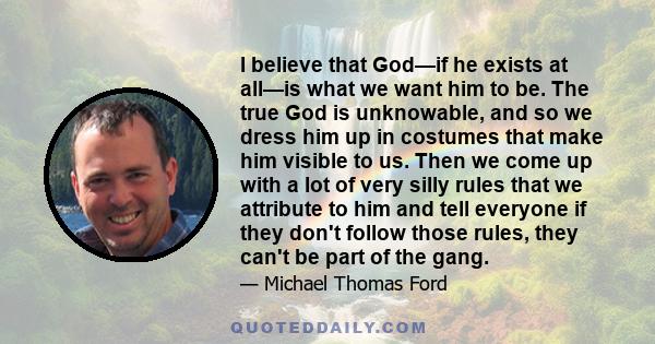 I believe that God—if he exists at all—is what we want him to be. The true God is unknowable, and so we dress him up in costumes that make him visible to us. Then we come up with a lot of very silly rules that we