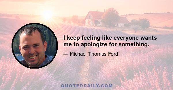 I keep feeling like everyone wants me to apologize for something.