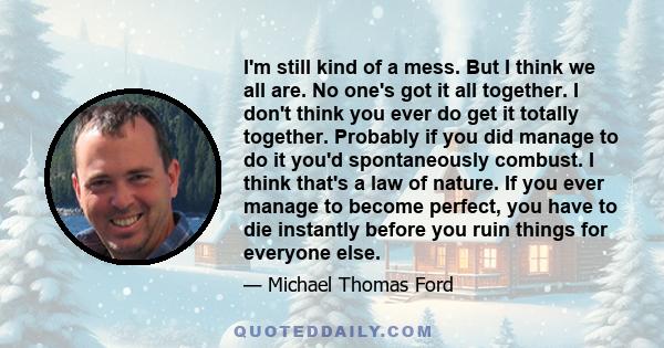 I'm still kind of a mess. But I think we all are. No one's got it all together. I don't think you ever do get it totally together. Probably if you did manage to do it you'd spontaneously combust. I think that's a law of 