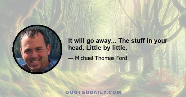 It will go away... The stuff in your head. Little by little.