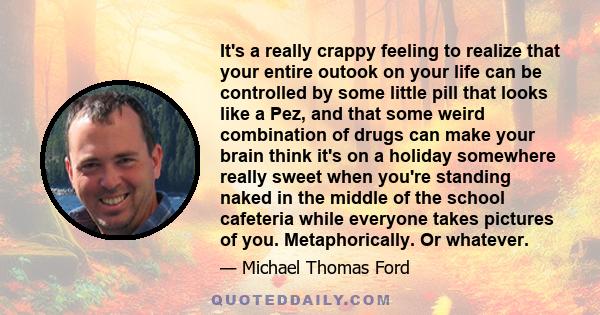 It's a really crappy feeling to realize that your entire outook on your life can be controlled by some little pill that looks like a Pez, and that some weird combination of drugs can make your brain think it's on a