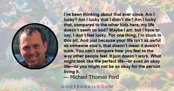 I’ve been thinking about that ever since. Am I lucky? Am I lucky that I didn’t die? Am I lucky that, compared to the other kids here, my life doesn’t seem so bad? Maybe I am, but I have to say, I don’t feel lucky. For