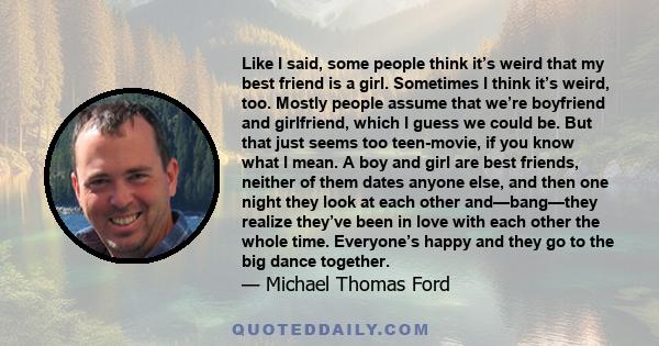 Like I said, some people think it’s weird that my best friend is a girl. Sometimes I think it’s weird, too. Mostly people assume that we’re boyfriend and girlfriend, which I guess we could be. But that just seems too