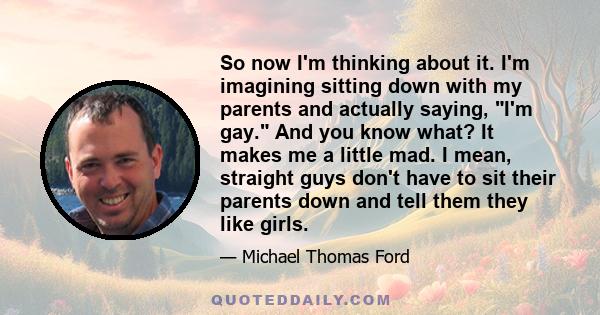 So now I'm thinking about it. I'm imagining sitting down with my parents and actually saying, I'm gay. And you know what? It makes me a little mad. I mean, straight guys don't have to sit their parents down and tell