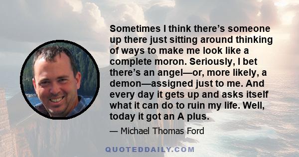 Sometimes I think there’s someone up there just sitting around thinking of ways to make me look like a complete moron. Seriously, I bet there’s an angel—or, more likely, a demon—assigned just to me. And every day it