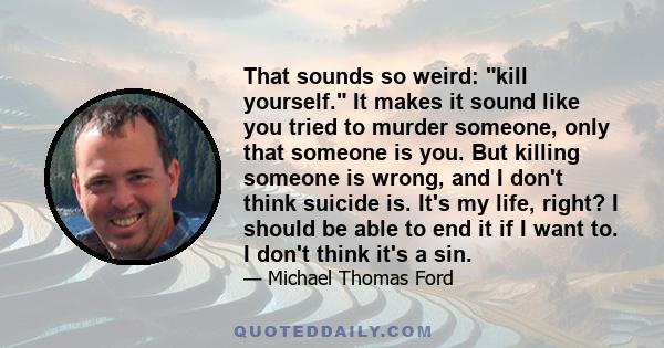 That sounds so weird: kill yourself. It makes it sound like you tried to murder someone, only that someone is you. But killing someone is wrong, and I don't think suicide is. It's my life, right? I should be able to end 