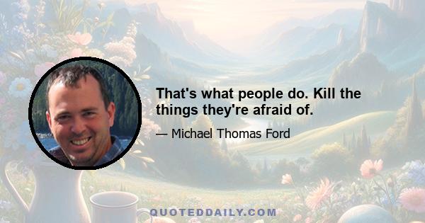 That's what people do. Kill the things they're afraid of.