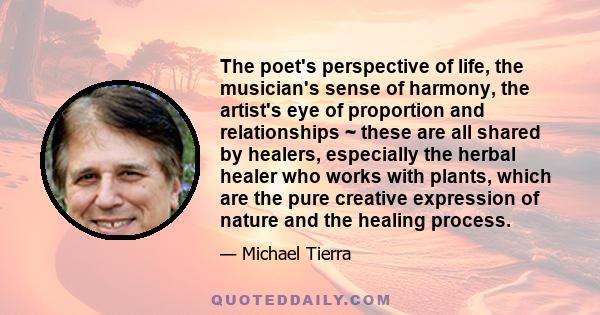 The poet's perspective of life, the musician's sense of harmony, the artist's eye of proportion and relationships ~ these are all shared by healers, especially the herbal healer who works with plants, which are the pure 