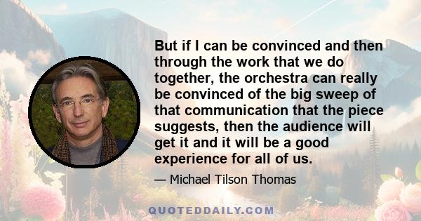 But if I can be convinced and then through the work that we do together, the orchestra can really be convinced of the big sweep of that communication that the piece suggests, then the audience will get it and it will be 