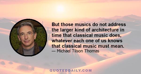 But those musics do not address the larger kind of architecture in time that classical music does, whatever each one of us knows that classical music must mean.