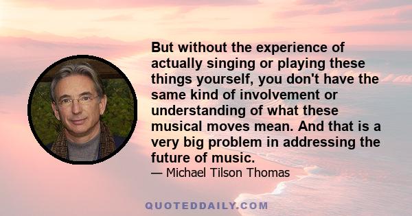 But without the experience of actually singing or playing these things yourself, you don't have the same kind of involvement or understanding of what these musical moves mean. And that is a very big problem in