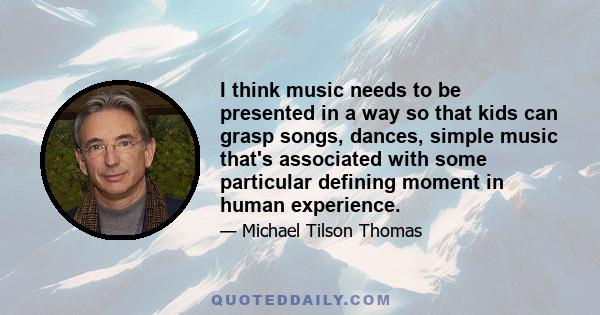 I think music needs to be presented in a way so that kids can grasp songs, dances, simple music that's associated with some particular defining moment in human experience.