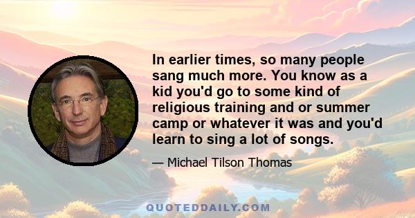 In earlier times, so many people sang much more. You know as a kid you'd go to some kind of religious training and or summer camp or whatever it was and you'd learn to sing a lot of songs.