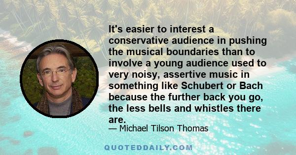 It's easier to interest a conservative audience in pushing the musical boundaries than to involve a young audience used to very noisy, assertive music in something like Schubert or Bach because the further back you go,