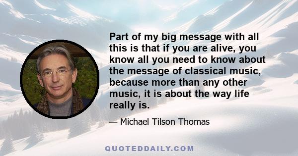 Part of my big message with all this is that if you are alive, you know all you need to know about the message of classical music, because more than any other music, it is about the way life really is.