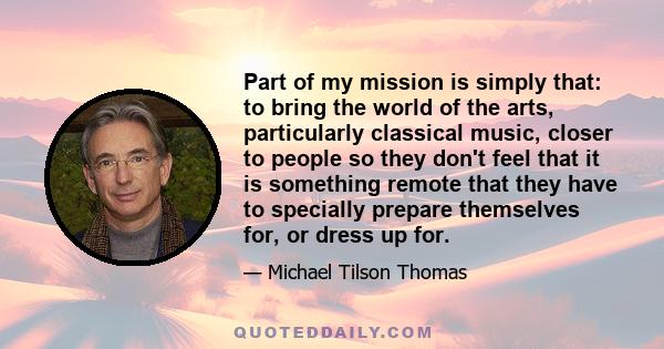 Part of my mission is simply that: to bring the world of the arts, particularly classical music, closer to people so they don't feel that it is something remote that they have to specially prepare themselves for, or