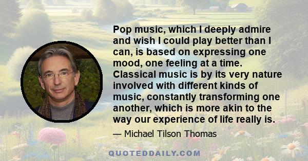 Pop music, which I deeply admire and wish I could play better than I can, is based on expressing one mood, one feeling at a time. Classical music is by its very nature involved with different kinds of music, constantly