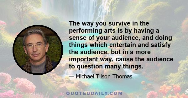 The way you survive in the performing arts is by having a sense of your audience, and doing things which entertain and satisfy the audience, but in a more important way, cause the audience to question many things.