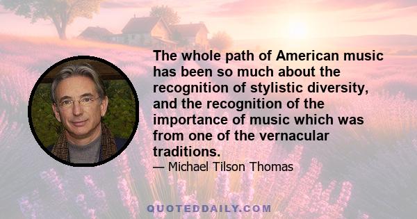 The whole path of American music has been so much about the recognition of stylistic diversity, and the recognition of the importance of music which was from one of the vernacular traditions.