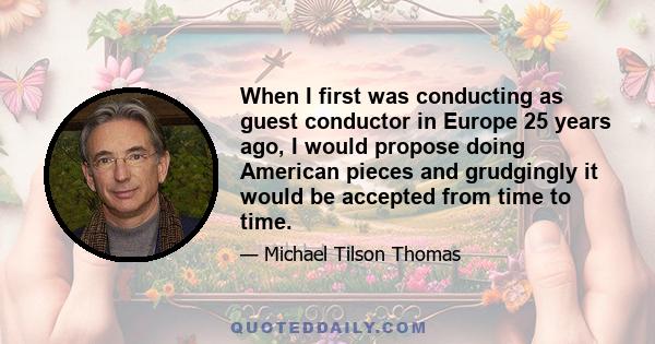 When I first was conducting as guest conductor in Europe 25 years ago, I would propose doing American pieces and grudgingly it would be accepted from time to time.