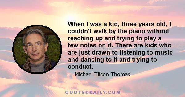 When I was a kid, three years old, I couldn't walk by the piano without reaching up and trying to play a few notes on it. There are kids who are just drawn to listening to music and dancing to it and trying to conduct.